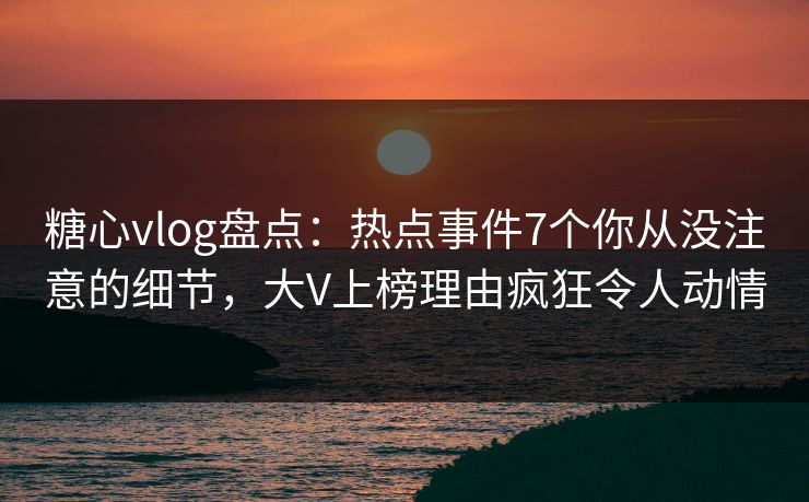 糖心vlog盘点：热点事件7个你从没注意的细节，大V上榜理由疯狂令人动情