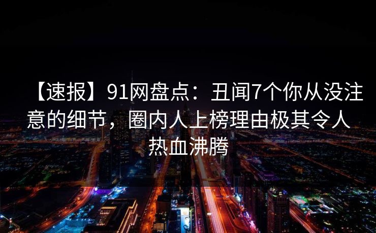 【速报】91网盘点：丑闻7个你从没注意的细节，圈内人上榜理由极其令人热血沸腾