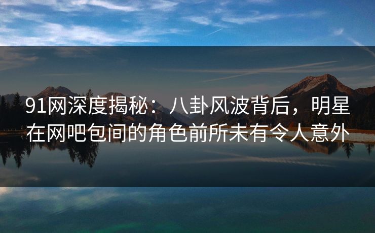 91网深度揭秘：八卦风波背后，明星在网吧包间的角色前所未有令人意外  第1张