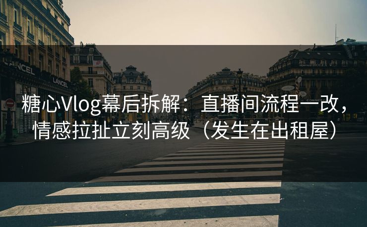 糖心Vlog幕后拆解：直播间流程一改，情感拉扯立刻高级（发生在出租屋）