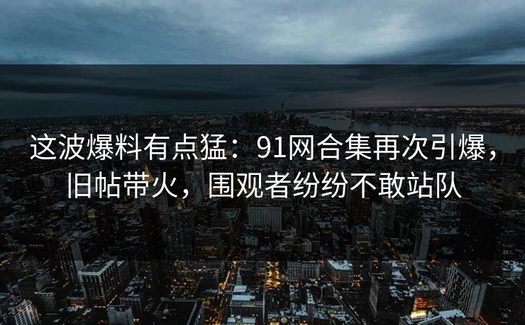 这波爆料有点猛：91网合集再次引爆，旧帖带火，围观者纷纷不敢站队