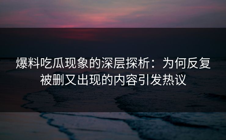 爆料吃瓜现象的深层探析：为何反复被删又出现的内容引发热议  第1张