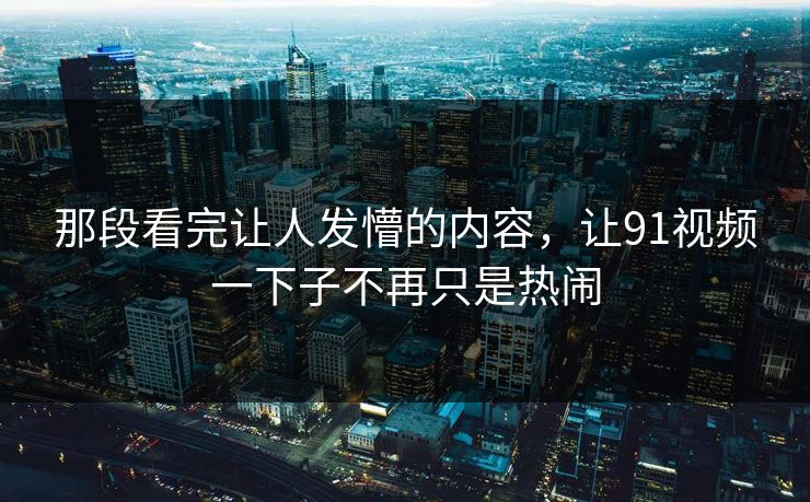 那段看完让人发懵的内容，让91视频一下子不再只是热闹